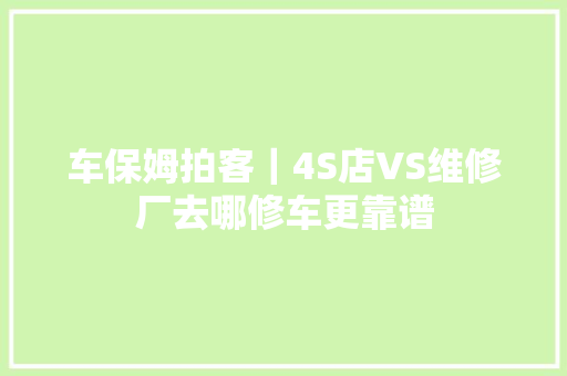 车保姆拍客｜4S店VS维修厂去哪修车更靠谱