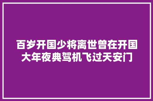 百岁开国少将离世曾在开国大年夜典驾机飞过天安门