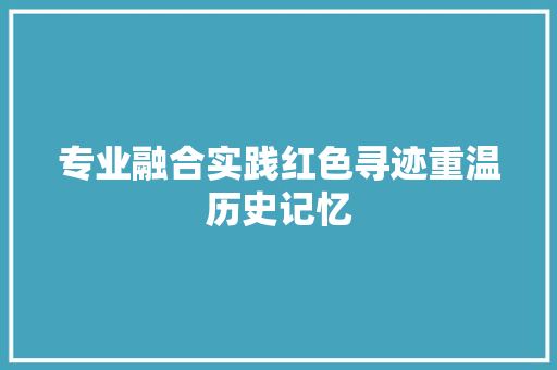 专业融合实践红色寻迹重温历史记忆