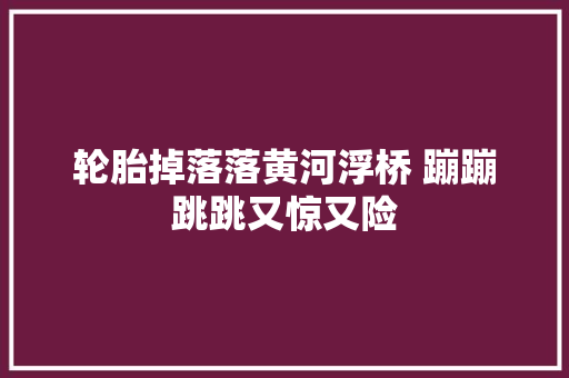 轮胎掉落落黄河浮桥 蹦蹦跳跳又惊又险