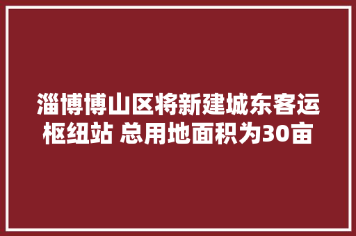 淄博博山区将新建城东客运枢纽站 总用地面积为30亩