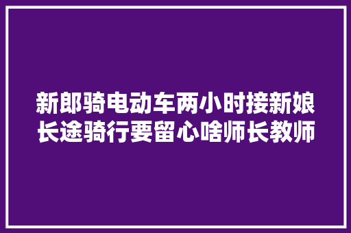 新郎骑电动车两小时接新娘长途骑行要留心啥师长教师傅来建议