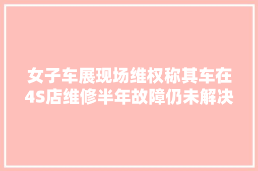 女子车展现场维权称其车在4S店维修半年故障仍未解决市监部门介入
