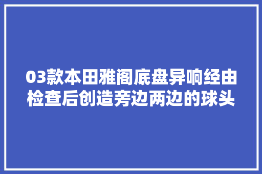 03款本田雅阁底盘异响经由检查后创造旁边两边的球头全部损坏