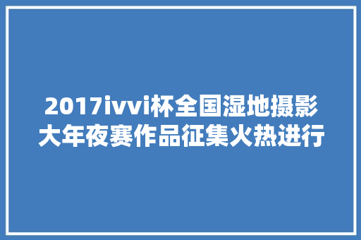 2017ivvi杯全国湿地摄影大年夜赛作品征集火热进行中 全国800多个湿地等你摄影投稿