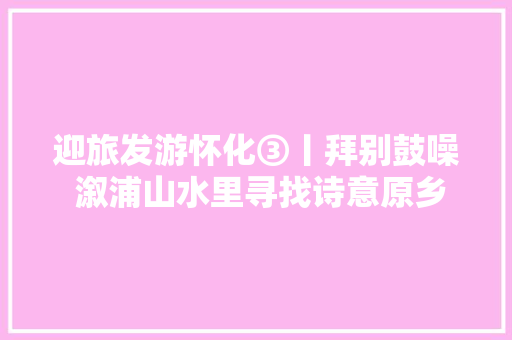 迎旅发游怀化③丨拜别鼓噪 溆浦山水里寻找诗意原乡