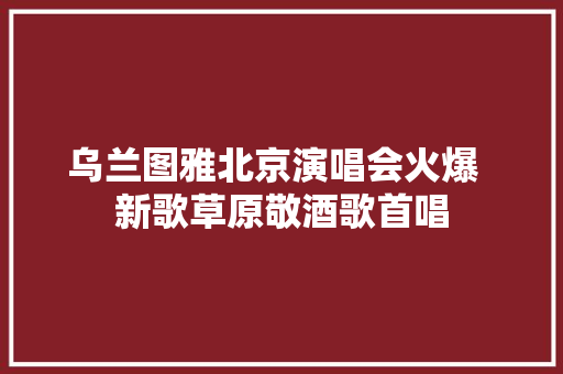 乌兰图雅北京演唱会火爆  新歌草原敬酒歌首唱