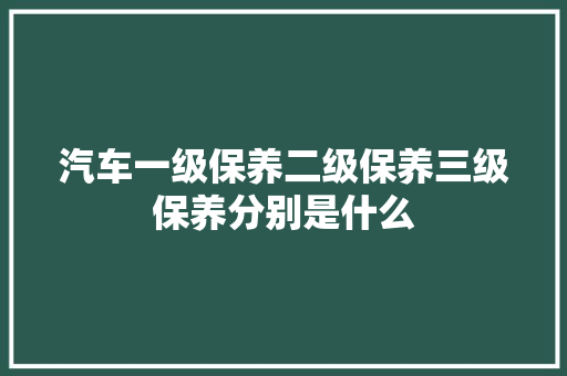汽车一级保养二级保养三级保养分别是什么