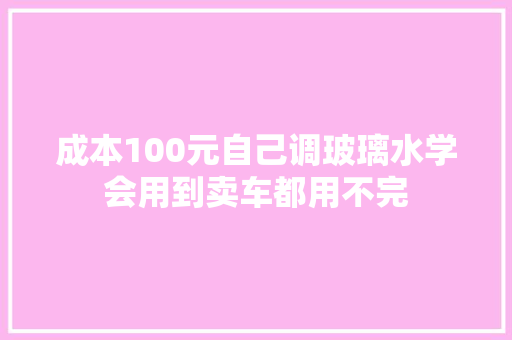 成本100元自己调玻璃水学会用到卖车都用不完