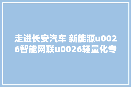 走进长安汽车 新能源u0026智能网联u0026轻量化专题讲座 产品展示邀您介入