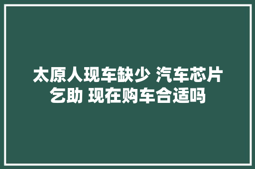 太原人现车缺少 汽车芯片乞助 现在购车合适吗