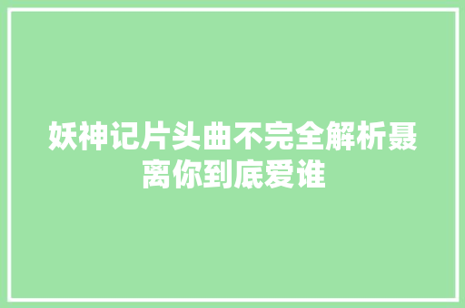 妖神记片头曲不完全解析聂离你到底爱谁