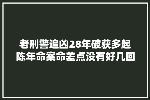 老刑警追凶28年破获多起陈年命案命差点没有好几回 汽车知识