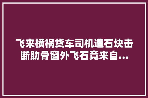 飞来横祸货车司机遭石块击断肋骨窗外飞石竟来自…