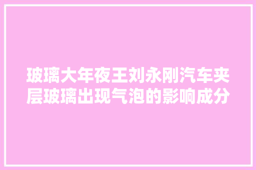 玻璃大年夜王刘永刚汽车夹层玻璃出现气泡的影响成分