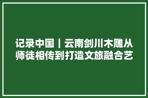 记录中国｜云南剑川木雕从师徒相传到打造文旅融合艺术小镇