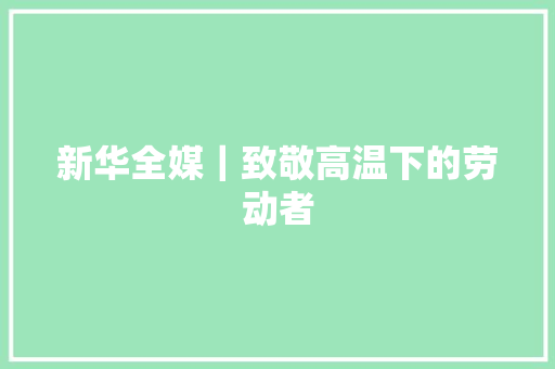 新华全媒｜致敬高温下的劳动者