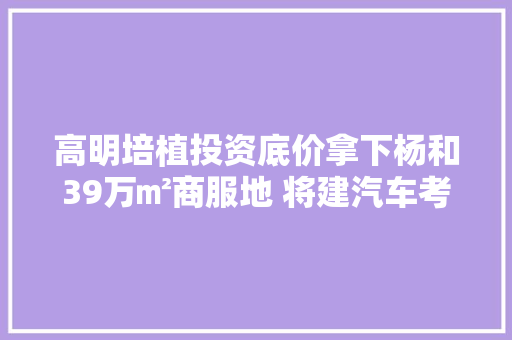 高明培植投资底价拿下杨和39万㎡商服地 将建汽车考验场