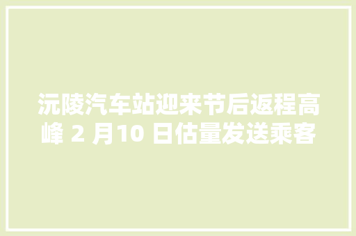 沅陵汽车站迎来节后返程高峰 2 月10 日估量发送乘客8000 余人