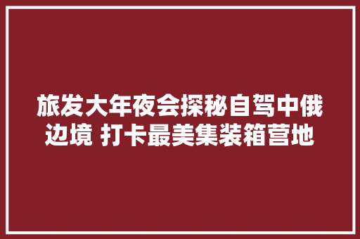 旅发大年夜会探秘自驾中俄边境 打卡最美集装箱营地