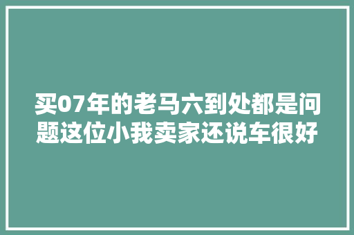 买07年的老马六到处都是问题这位小我卖家还说车很好要价五万