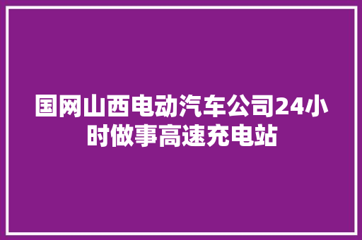 国网山西电动汽车公司24小时做事高速充电站