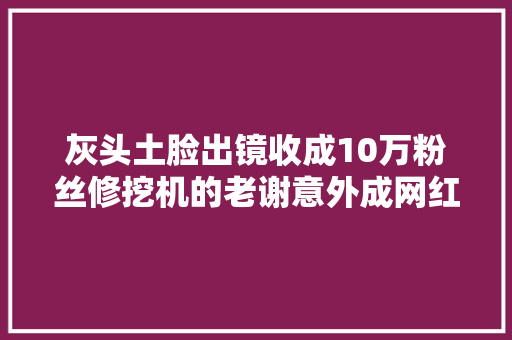 灰头土脸出镜收成10万粉丝修挖机的老谢意外成网红