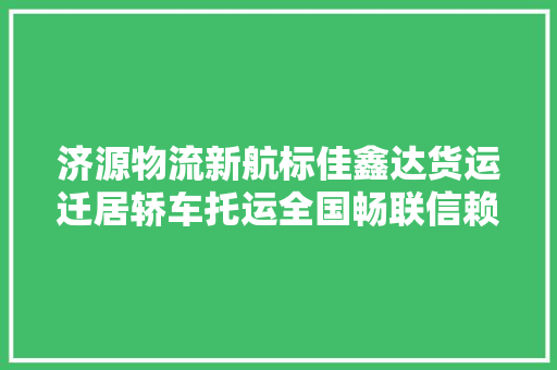 济源物流新航标佳鑫达货运迁居轿车托运全国畅联信赖之选
