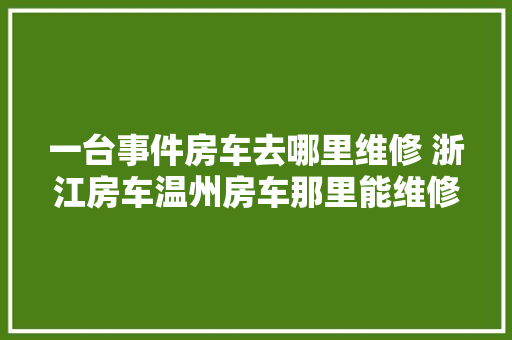 一台事件房车去哪里维修 浙江房车温州房车那里能维修