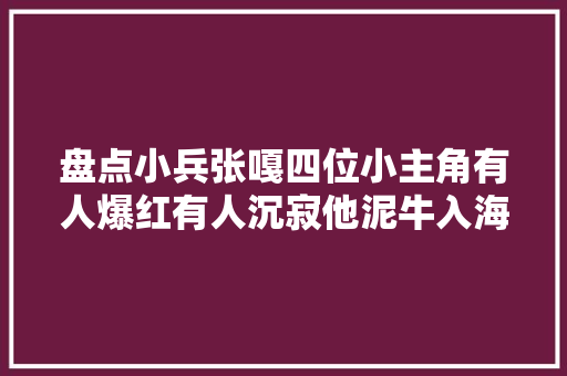 盘点小兵张嘎四位小主角有人爆红有人沉寂他泥牛入海