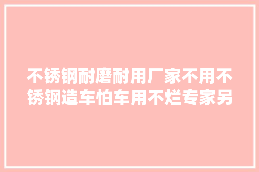 不锈钢耐磨耐用厂家不用不锈钢造车怕车用不烂专家另有隐情