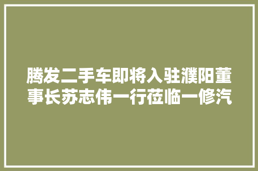 腾发二手车即将入驻濮阳董事长苏志伟一行莅临一修汽服考察调研