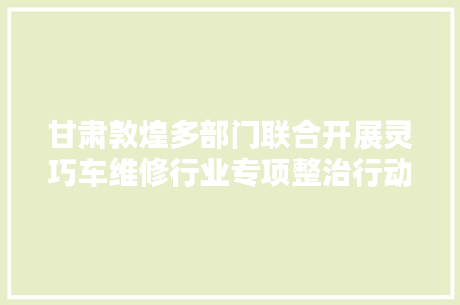 甘肃敦煌多部门联合开展灵巧车维修行业专项整治行动