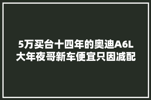 5万买台十四年的奥迪A6L大年夜哥新车便宜只因减配老车质量才好