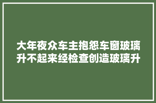 大年夜众车主抱怨车窗玻璃升不起来经检查创造玻璃升降机报废