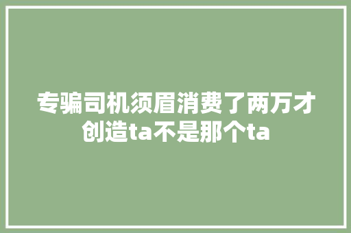 专骗司机须眉消费了两万才创造ta不是那个ta
