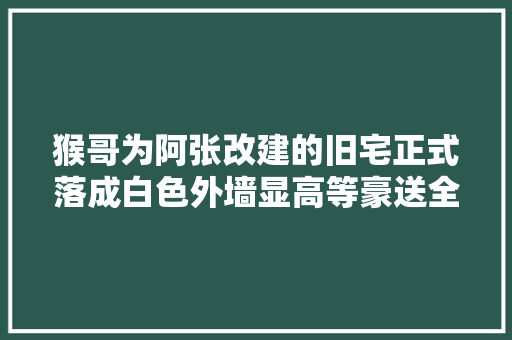 猴哥为阿张改建的旧宅正式落成白色外墙显高等豪送全套家电