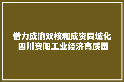 借力成渝双核和成资同城化 四川资阳工业经济高质量成长划下了这些重点