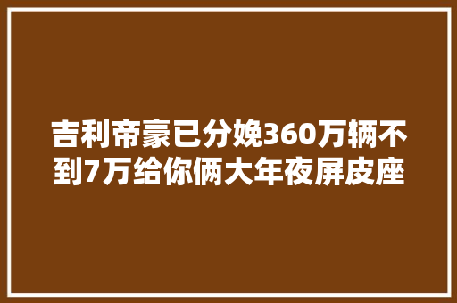 吉利帝豪已分娩360万辆不到7万给你俩大年夜屏皮座椅这能不火