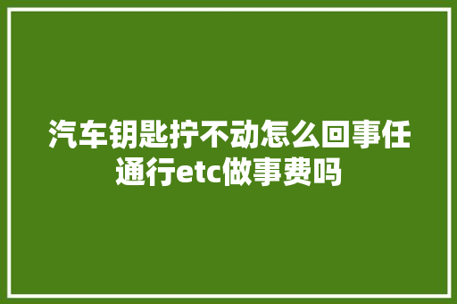 汽车钥匙拧不动怎么回事任通行etc做事费吗