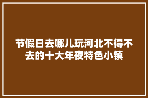 节假日去哪儿玩河北不得不去的十大年夜特色小镇