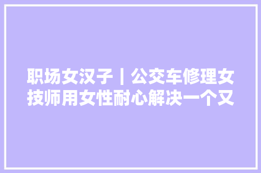 职场女汉子｜公交车修理女技师用女性耐心解决一个又一个难题