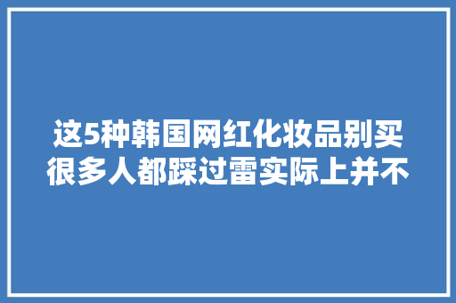 这5种韩国网红化妆品别买很多人都踩过雷实际上并不好用 汽车知识