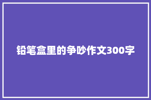 铅笔盒里的争吵作文300字 知识百科