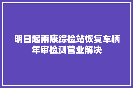 明日起南康综检站恢复车辆年审检测营业解决