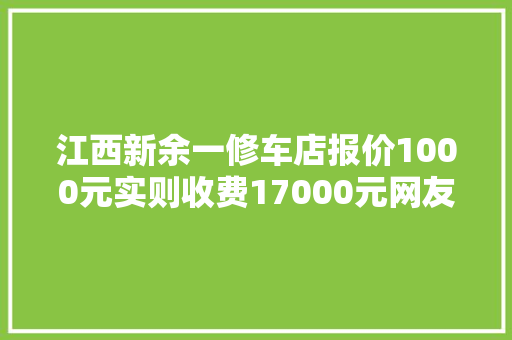 江西新余一修车店报价1000元实则收费17000元网友白干了