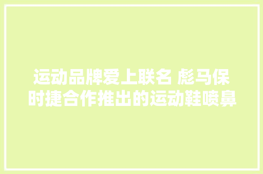 运动品牌爱上联名 彪马保时捷合作推出的运动鞋喷鼻香吗