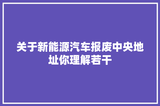关于新能源汽车报废中央地址你理解若干 汽车知识