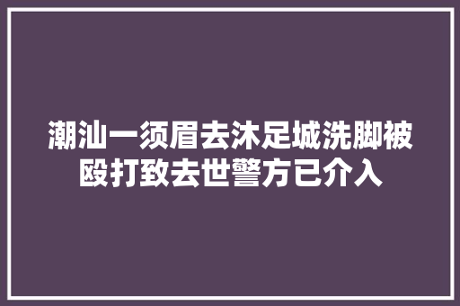 潮汕一须眉去沐足城洗脚被殴打致去世警方已介入