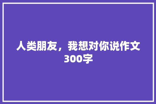 人类朋友，我想对你说作文300字